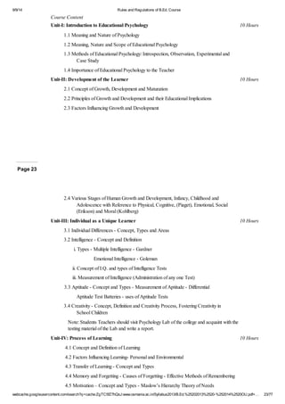 9/9/14 Rules and Regulations of B.Ed. Course 
Course Content 
Unit-I: Introduction to Educational Psychology 10 Hours 
1.1 Meaning and Nature of Psychology 
1.2 Meaning, Nature and Scope of Educational Psychology 
1.3 Methods of Educational Psychology: Introspection, Observation, Experimental and 
Case Study 
1.4 Importance of Educational Psychology to the Teacher 
Unit-II: Development of the Learner 10 Hours 
2.1 Concept of Growth, Development and Maturation 
2.2 Principles of Growth and Development and their Educational Implications 
2.3 Factors Influencing Growth and Development 
Page 23 
2.4 Various Stages of Human Growth and Development, Infancy, Childhood and 
Adolescence with Reference to Physical, Cognitive, (Piaget), Emotional, Social 
(Erikson) and Moral (Kohlberg) 
Unit-III: Individual as a Unique Learner 10 Hours 
3.1 Individual Differences - Concept, Types and Areas 
3.2 Intelligence - Concept and Definition 
i. Types - Multiple Intelligence - Gardner 
Emotional Intelligence - Goleman 
ii. Concept of I.Q. and types of Intelligence Tests 
iii. Measurement of Intelligence (Administration of any one Test) 
3.3 Aptitude - Concept and Types - Measurement of Aptitude - Differential 
Aptitude Test Batteries - uses of Aptitude Tests 
3.4 Creativity - Concept, Definition and Creativity Process, Fostering Creativity in 
School Children 
Note: Students Teachers should visit Psychology Lab of the college and acquaint with the 
testing material of the Lab and write a report. 
Unit-IV: Process of Learning 10 Hours 
4.1 Concept and Definition of Learning 
4.2 Factors Influencing Learning- Personal and Environmental 
4.3 Transfer of Learning - Concept and Types 
4.4 Memory and Forgetting - Causes of Forgetting - Effective Methods of Remembering 
4.5 Motivation – Concept and Types - Maslow’s Hierarchy Theory of Needs 
webcache.googleusercontent.com/search?q=cache:ZgTC5fZ7hQsJ:www.osmania.ac.in/Syllabus2013/B.Ed.%25202013%2520-%252014%2520OU.pdf+… 23/77 
 