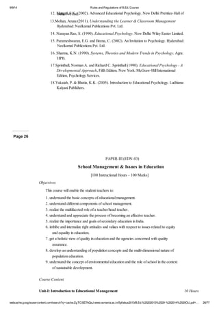 9/9/14 Rules and Regulations of B.Ed. Course 
12. Mangal, S.K. (2002). Advanced Educational Psychology. New Delhi: India Pvt. Ltd. Prentice-Hall of 
13.Mohan, Aruna (2011). Understanding the Learner & Classroom Management 
Hyderabad: Neelkamal Publications Pvt. Ltd. 
14. Narayan Rao, S. (1990). Educational Psychology. New Delhi: Wiley Easter Limited. 
15. Parameshwaran, E.G. and Beena, C. (2002). An Invitation to Psychology. Hyderabad: 
Neelkamal Publications Pvt. Ltd. 
16. Sharma, K.N. (1990). Systems, Theories and Modern Trends in Psychology. Agra: 
HPB. 
17.Sprinthall, Norman A. and Richard C. Sprinthall (1990). Educational Psychology - A 
Developmental Approach, Fifth Edition. New York: McGraw-Hill International 
Edition, Psychology Services. 
18.Yakaiah, P. & Bhatia, K.K. (2005). Introduction to Educational Psychology. Ludhiana: 
Kalyani Publishers. 
Page 26 
PAPER-III (EDN-03) 
School Management & Issues in Education 
[100 Instructional Hours – 100 Marks] 
Objectives 
This course will enable the student teachers to: 
1. understand the basic concepts of educational management. 
2. understand different components of school management. 
3. realize the multifaceted role of a teacher/head teacher. 
4. understand and appreciate the process of becoming an effective teacher. 
5. realize the importance and goals of secondary education in India. 
6. imbibe and internalize right attitudes and values with respect to issues related to equity 
and equality in education. 
7. get a holistic view of quality in education and the agencies concerned with quality 
assurance. 
8. develop an understanding of population concepts and the multi-dimensional nature of 
population education. 
9. understand the concept of environmental education and the role of school in the context 
of sustainable development. 
Course Content 
Unit-I: Introduction to Educational Management 10 Hours 
webcache.googleusercontent.com/search?q=cache:ZgTC5fZ7hQsJ:www.osmania.ac.in/Syllabus2013/B.Ed.%25202013%2520-%252014%2520OU.pdf+… 26/77 
 