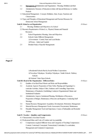 9/9/14 Rules and Regulations of B.Ed. Course 
1.1 Management, Administration and Organization - Meaning, Definition Interrelationship and their 
1.2 Administrative Structure of Education in India with Special Reference to Andhra 
Pradesh 
1.3 Educational Management - Concept, Definition, Aims, Scope, Functions and 
Characteristics 
1.4 Types and Principles of Educational Management and Practical Measures for 
Democratic School Management 
Unit-II: School as an Organisation 10 Hours 
2.1 Meaning, Definition and Objectives of a School 
2.2 Resource Requirements of School, i.e., Physical, Human and Financial 
Resources 
2.3 School Organization: Meaning, Aims and Objectives 
2.4 Schools Under Different Managements 
i) Government - Central, State and Local Bodies 
ii) Private - Aided and Unaided 
2.5 Detailed Study of Specific Managements 
Page 27 
i) Residential Schools Run by Social Welfare Corporations 
ii) Navodaya Vidyalayas / Kendriya Vidyalayas / Sainik Schools / Railway 
Schools 
iii) National / State Open Schools 
Unit-III: Head of the Organisation – Different Roles 10 Hours 
3.1 Qualities of an Ideal Head Master and Roles and Responsibilities 
3.2 Academic Aspects: Preparation of Time-Table, Planning and Organizing Co-curricular 
Activities, Subject Clubs, Guidance and Counselling, Supervision, 
Maintenance of Standards, Establishing Conducive Organizational Climate and 
Institutional Evaluation 
3.3 Administrative Aspects: Institutional Planning, Mobilization of Resources, 
Preparation of Budget, Maintenance of Records and Registers, Conducting Staff 
Meetings 
3.4 Human Resource Management: Acquisition, Development, Motivation, Management 
3.5 Material Resource Management: Needs Assessment, Procurement, Maintenance 
3.6 Discipline Management: Need and Importance, Causes of Indiscipline and Remedial 
Actions 
Unit-IV: Teacher – Qualities and Competencies 10 Hours 
4.1 Characteristics of an Ideal Teacher 
4.2 Professional Ethics and Code of Conduct and Accountability 
4.3 Competencies required-Different Areas and Categories of Teaching Competencies: 
Content, Contextual, Conceptual, Transactional, Curriculum, Co-curriculum, 
Management and Evaluation Competencies 
webcache.googleusercontent.com/search?q=cache:ZgTC5fZ7hQsJ:www.osmania.ac.in/Syllabus2013/B.Ed.%25202013%2520-%252014%2520OU.pdf+… 27/77 
 