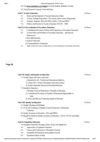 9/9/14 Rules and Regulations of B.Ed. Course 
4.4 Teacher Commitment – Commitment towards Student, Institution, Profession and Human Values Society, 
4.5 Action Research: Concept, Need and Steps 
Unit-V: Teacher Education 10 Hours 
5.1 Status and Development of Teacher Education in India 
5.2 Teacher Training Programmes - Pre-service and In-service Programmes 
5.3 National / Regional : RIEs (NCERT), IASEs, CTEs and DIETs 
5.4 Policies and Practices in Teacher Education, NCFTE – 2009 
Unit-VI: Universalization of Secondary Education 10 Hours 
6.1 Constitutional Provisions, Policies and Programmes of Secondary Education 
6.2 Current Status and Problems of Secondary Education – with Special 
Reference to 
i. Girl Child Education 
ii. Inclusive Education 
iii. Vocationalisation of Education 
6.3 Right to Education and its Implications for Universalization of Secondary Education 
Page 28 
Unit-VII: Equity and Equality in Education 10 Hours 
7.1 Gender Equity and Issues concerned: 
i. Education for All - National and International Initiatives 
ii. Census 2011: Trends in Population and Literacy Rates 
iii. Gender Disparities: Reasons & Remedial Measures 
7.2 Equality in Education: 
i. Meaning, Need and Importance of Equality in Education 
ii. Constitutional Provisions on Equality of Educational Opportunities in 
India 
iii. Ways and Means of Achieving Equality in Education 
Unit-VIII: Quality in Education 10 Hours 
8.1 Quality: Meaning and Definition 
8.2 Tools and Techniques of Quality Control in Education / Institutional 
Evaluation 
8.3 Quality Assurance in Education - SSA and RMSA 
8.4 Regulatory Bodies in Quality Assurance in Education - NAAC, NCTE and Quality 
Council 
Unit-IX: Population Education 9 Hours 
9.1 Population Education: Meaning, Nature, Scope and Significance 
9.2 Approaches to Population Education 
9.3 Causes and Consequences of Population Growth 
9.4 Sustainable Development and Population Growth 
9.5 Population Policies in India 
webcache.googleusercontent.com/search?q=cache:ZgTC5fZ7hQsJ:www.osmania.ac.in/Syllabus2013/B.Ed.%25202013%2520-%252014%2520OU.pdf+… 28/77 
 