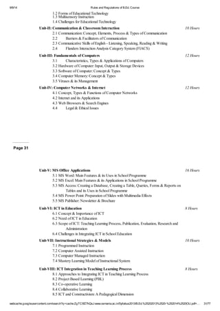 9/9/14 Rules and Regulations of B.Ed. Course 
1.2 Forms of Educational Technology 
1.3 Multisensory Instruction 
1.4 Challenges for Educational Technology 
Unit-II: Communication & Classroom Interaction 10 Hours 
2.1 Communication: Concept, Elements, Process & Types of Communication 
2.2 Barriers & Facilitators of Communication 
2.3 Communicative Skills of English - Listening, Speaking, Reading & Writing 
2.4 Flanders Interaction Analysis Category System (FIACS) 
Unit-III: Fundamentals of Computers 12 Hours 
3.1 Characteristics, Types & Applications of Computers 
3.2 Hardware of Computer: Input, Output & Storage Devices 
3.3 Software of Computer: Concept & Types 
3.4 Computer Memory: Concept & Types 
3.5 Viruses & its Management 
Unit-IV: Computer Networks & Internet 12 Hours 
4.1 Concept, Types & Functions of Computer Networks 
4.2 Internet and its Applications 
4.3 Web Browsers & Search Engines 
4.4 Legal & Ethical Issues 
Page 31 
Unit-V: MS Office Applications 16 Hours 
5.1 MS Word: Main Features & its Uses in School Programme 
5.2 MS Excel: Main Features & its Applications in School Programme 
5.3 MS Access: Creating a Database, Creating a Table, Queries, Forms & Reports on 
Tables and its Uses in School Programme 
5.4 MS Power Point: Preparation of Slides with Multimedia Effects 
5.5 MS Publisher: Newsletter & Brochure 
Unit-VI: ICT in Education 8 Hours 
6.1 Concept & Importance of ICT 
6.2 Need of ICT in Education 
6.3 Scope of ICT: Teaching Learning Process, Publication, Evaluation, Research and 
Administration 
6.4 Challenges in Integrating ICT in School Education 
Unit-VII: Instructional Strategies & Models 10 Hours 
7.1 Programmed Instruction 
7.2 Computer Assisted Instruction 
7.3 Computer Managed Instruction 
7.4 Mastery Learning Model of Instructional System 
Unit-VIII: ICT Integration in Teaching Learning Process 8 Hours 
8.1 Approaches to Integrating ICT in Teaching Learning Process 
8.2 Project Based Learning (PBL) 
8.3 Co-operative Learning 
8.4 Collaborative Learning 
8.5 ICT and Constructivism: A Pedagogical Dimension 
webcache.googleusercontent.com/search?q=cache:ZgTC5fZ7hQsJ:www.osmania.ac.in/Syllabus2013/B.Ed.%25202013%2520-%252014%2520OU.pdf+… 31/77 
 