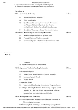 9/9/14 Rules and Regulations of B.Ed. Course 
9. empower the mathematics teachers towards professional development. 
10. assimilate the strategies of evaluation and design the tools of evaluation. 
Course Content 
Unit-I: Introduction to Mathematics 8 Hours 
1.1 Meaning and Nature of Mathematics 
1.2 Scope of Mathematics 
1.3 Contributions of the following Mathematicians to Mathematics: 
(a) Pythagoras (b) Euclid (c) Hypatia (d) Rene Descartes 
(e) Aryabhatta (f) Bhaskara Charya-II (g) Srinivasa Ramanujan 
1.4 Correlation of Mathematics within and with other school subjects 
Unit-II: Values, Aims and Objectives of Teaching Mathematics 15 Hours 
2.1 Values of Teaching Mathematics at Secondary Level 
2.2 Aims and Objectives of Teaching Mathematics 
2.3 Instructional Objectives with reference to Blooms taxonomy and its 
Page 34 
Limitations 
2.4 Teaching of different Branches of Mathematics 
Unit-III: Approaches / Methods of teaching Mathematics 15 Hours 
3.1 Constructivist Approach 
3.2 Problem Solving Method, Inductive & Deductive Approaches. 
3.3 Analytic and Synthetic Methods 
3.4 Heuristic Method 
3.5 Laboratory Method 
3.6 Project method, Peer-Learning, Cooperative and Competitive learning 
3.7 Techniques of Teaching Mathematics - Team Teaching, Computer Assisted 
Learning (CAL), Oral Work, Written Work, Drill Work, Speed and 
Accuracy, Supervised Study, Assignment, Self Study, 
Unit-IV: Planning for Teaching Mathematics 15 Hours 
4.1 Microteaching: Concept, Definition, Microteaching cycle, Components of 
Microteaching and Advantages 
4.2 Microteaching Skills: Introducing a Lesson, Explaining a Concept, Stimulus 
webcache.googleusercontent.com/search?q=cache:ZgTC5fZ7hQsJ:www.osmania.ac.in/Syllabus2013/B.Ed.%25202013%2520-%252014%2520OU.pdf+… 34/77 
 