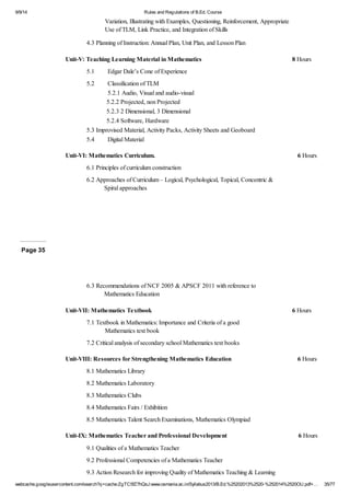9/9/14 Rules and Regulations of B.Ed. Course 
Variation, Illustrating with Examples, Questioning, Reinforcement, Appropriate 
Use of TLM, Link Practice, and Integration of Skills 
4.3 Planning of Instruction: Annual Plan, Unit Plan, and Lesson Plan 
Unit-V: Teaching Learning Material in Mathematics 8 Hours 
5.1 Edgar Dale’s Cone of Experience 
5.2 Classification of TLM 
5.2.1 Audio, Visual and audio-visual 
5.2.2 Projected, non Projected 
5.2.3 2 Dimensional, 3 Dimensional 
5.2.4 Software, Hardware 
5.3 Improvised Material, Activity Packs, Activity Sheets and Geoboard 
5.4 Digital Material 
Unit-VI: Mathematics Curriculum. 6 Hours 
6.1 Principles of curriculum construction 
6.2 Approaches of Curriculum – Logical, Psychological, Topical, Concentric & 
Spiral approaches 
Page 35 
6.3 Recommendations of NCF 2005 & APSCF 2011 with reference to 
Mathematics Education 
Unit-VII: Mathematics Textbook 6 Hours 
7.1 Textbook in Mathematics: Importance and Criteria of a good 
Mathematics text book 
7.2 Critical analysis of secondary school Mathematics text books 
Unit-VIII: Resources for Strengthening Mathematics Education 6 Hours 
8.1 Mathematics Library 
8.2 Mathematics Laboratory 
8.3 Mathematics Clubs 
8.4 Mathematics Fairs / Exhibition 
8.5 Mathematics Talent Search Examinations, Mathematics Olympiad 
Unit-IX: Mathematics Teacher and Professional Development 6 Hours 
9.1 Qualities of a Mathematics Teacher 
9.2 Professional Competencies of a Mathematics Teacher 
9.3 Action Research for improving Quality of Mathematics Teaching & Learning 
webcache.googleusercontent.com/search?q=cache:ZgTC5fZ7hQsJ:www.osmania.ac.in/Syllabus2013/B.Ed.%25202013%2520-%252014%2520OU.pdf+… 35/77 
 