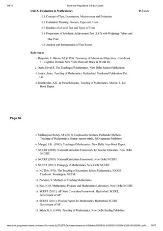 9/9/14 Rules and Regulations of B.Ed. Course 
Unit-X: Evaluation in Mathematics 15 Hours 
10.1 Concept of Test, Examination, Measurement and Evaluation 
10.2 Evaluation: Meaning, Process, Types and Tools 
10.3 Qualities of a Good Test and Types of Tests 
10.4 Preparation of Scholastic Achievement Test (SAT) with Weightage Tables and 
Blue Print 
10.5 Analysis and Interpretation of Test Scores 
References 
1. Benjamin, S. Bloom, Ed. (1958). Taxonomy of Educational Objectives - Handbook 
I - Cognitive Domain. New York: Harcourt Brace & World Inc. 
2. Davis, David R. The Teaching of Mathematics. New Delhi: Surjeet Publications. 
3. James, Anice. Teaching of Mathematics. Hyderabad: Neelkamal Publications Pvt. 
Ltd. 
4. Kulshrestha, A.K. & Puneeth Kumar. Teaching of Mathematics. Meerut: R. Lal 
Book Depot. 
Page 36 
5. Mallikarjuna Reddy, M. (2013). Ganitasastra Bodhana Padhatulu (Methods 
Teaching of Mathematics). Guntur: master minds, Sri Nagarjuna Publishers. 
6. Mangal, S.K. (1993). Teaching of Mathematics. New Delhi: Arya Book Depot. 
7. NCERT (2000). National Curriculum Framework for Teacher Education. New Delhi: 
NCERT. 
8. NCERT (2005). National Curriculum Framework. New Delhi: NCERT. 
9. NCETT (2012). Pedagogy of Mathematics, New Delhi: NCERT. 
10. NCTM (1970). The Teaching of Secondary School Mathematics, XXXIII 
Yearbook. Washington: NCTM. 
11. Packiam, S. Methods of Teaching Mathematics. 
12. Rao, N.M. Mathematics Projects and Mathematics Laboratory. New Delhi: NCERT. 
13. SCERT (2011). AP State Curriculum Framework. Hyderabad: SCERT, 
Government of AP. 
14. SCERT (2011). Position Papers for Mathematics. Hyderabad: SCERT, 
Government of AP. 
15. Siddu, K.S. (1990). Teaching of Mathematics. New Delhi: Sterling Publishers. 
webcache.googleusercontent.com/search?q=cache:ZgTC5fZ7hQsJ:www.osmania.ac.in/Syllabus2013/B.Ed.%25202013%2520-%252014%2520OU.pdf+… 36/77 
 