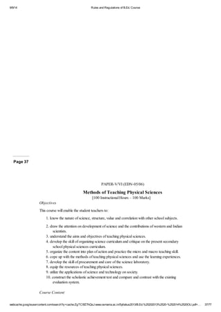 9/9/14 Rules and Regulations of B.Ed. Course 
Page 37 
PAPER-V/VI (EDN-05/06) 
Methods of Teaching Physical Sciences 
[100 Instructional Hours – 100 Marks] 
Objectives 
This course will enable the student teachers to: 
1. know the nature of science, structure, value and correlation with other school subjects. 
2. draw the attention on development of science and the contributions of western and Indian 
scientists. 
3. understand the aims and objectives of teaching physical sciences. 
4. develop the skill of organizing science curriculum and critique on the present secondary 
school physical sciences curriculum. 
5. organize the content into plan of action and practice the micro and macro teaching skill. 
6. cope up with the methods of teaching physical sciences and use the learning experiences. 
7. develop the skill of procurement and care of the science laboratory. 
8. equip the resources of teaching physical sciences. 
9. utilize the applications of science and technology on society. 
10. construct the scholastic achievement test and compare and contrast with the existing 
evaluation system. 
Course Content 
webcache.googleusercontent.com/search?q=cache:ZgTC5fZ7hQsJ:www.osmania.ac.in/Syllabus2013/B.Ed.%25202013%2520-%252014%2520OU.pdf+… 37/77 
 