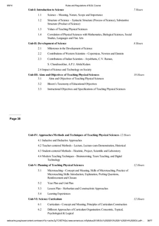 9/9/14 Rules and Regulations of B.Ed. Course 
Unit-I: Introduction to Science 7 Hours 
1.1 Science – Meaning, Nature, Scope and Importance 
1.2 Structure of Science – Syntactic Structure (Process of Science), Substantive 
Structure (Product of Science) 
1.3 Values of Teaching Physical Sciences 
1.4 Correlation of Physical Sciences with Mathematics, Biological Sciences, Social 
Studies, Languages and Fine Arts 
Unit-II: Development of Science 8 Hours 
2.1 Milestones in the Development of Science 
2.2 Contributions of Western Scientists - Copernicus, Newton and Einstein 
2.3 Contributions of Indian Scientists - Aryabhatta, C.V. Raman, 
S. Chandrasekhar, A.P.J. Abdul Kalam 
2.4 Impact of Science and Technology on Society 
Unit-III: Aims and Objectives of Teaching Physical Sciences 10 Hours 
3.1 Aims and Objectives of Teaching Physical Sciences 
3.2 Bloom’s Taxonomy of Educational Objectives 
3.3 Instructional Objectives and Specifications of Teaching Physical Sciences 
Page 38 
Unit-IV: Approaches/Methods and Techniques of Teaching Physical Sciences 12 Hours 
4.1 Inductive and Deductive Approaches 
4.2 Teacher-centered Methods - Lecture, Lecture-cum-Demonstration, Historical 
4.3 Student-centered Methods - Heuristic, Project, Scientific and Laboratory 
4.4 Modern Teaching Techniques - Brainstorming, Team Teaching, and Digital 
Technology 
Unit-V: Planning of Teaching Physical Sciences 12 Hours 
5.1 Microteaching - Concept and Meaning, Skills of Microteaching, Practice of 
Microteaching Skills: Introduction, Explanation, Probing Questions, 
Reinforcement and Closure 
5.2 Year Plan and Unit Plan 
5.3 Lesson Plan - Herbartian and Constructivist Approaches 
5.4 Learning Experiences 
Unit-VI: Science Curriculum 12 Hours 
6.1 Curriculum - Concept and Meaning, Principles of Curriculum Construction 
6.2 Different Approaches of Curriculum Organisation: Concentric, Topical, 
Psychological & Logical 
webcache.googleusercontent.com/search?q=cache:ZgTC5fZ7hQsJ:www.osmania.ac.in/Syllabus2013/B.Ed.%25202013%2520-%252014%2520OU.pdf+… 38/77 
 