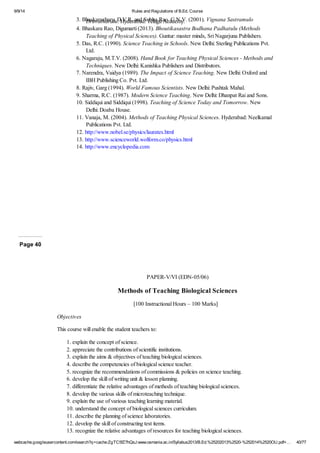 9/9/14 Rules and Regulations of B.Ed. Course 
3. Bhaskarachary, D.V.R. and Subba Rao, C.N.V. (2001). Druvatharalu. Hyderabad: Telugu Academy. Vignana Sastramulo 
4. Bhaskara Rao, Digumarti (2013). Bhoutikasastra Bodhana Padhatulu (Methods 
Teaching of Physical Sciences). Guntur: master minds, Sri Nagarjuna Publishers. 
5. Das, R.C. (1990). Science Teaching in Schools. New Delhi: Sterling Publications Pvt. 
Ltd. 
6. Nagaraju, M.T.V. (2008). Hand Book for Teaching Physical Sciences - Methods and 
Techniques. New Delhi: Kanishka Publishers and Distributors. 
7. Narendra, Vaidya (1989). The Impact of Science Teaching. New Delhi: Oxford and 
IBH Publishing Co. Pvt. Ltd. 
8. Rajiv, Garg (1994). World Famous Scientists. New Delhi: Pushtak Mahal. 
9. Sharma, R.C. (1987). Modern Science Teaching. New Delhi: Dhanpat Rai and Sons. 
10. Siddiqui and Siddiqui (1998). Teaching of Science Today and Tomorrow. New 
Delhi: Doaba House. 
11. Vanaja, M. (2004). Methods of Teaching Physical Sciences. Hyderabad: Neelkamal 
Publications Pvt. Ltd. 
12. http://www.nobel.se/physics/laurates.html 
13. http://www.scienceworld.wolform.co/physics.html 
14. http://www.encyclopedia.com 
Page 40 
PAPER-V/VI (EDN-05/06) 
Methods of Teaching Biological Sciences 
[100 Instructional Hours – 100 Marks] 
Objectives 
This course will enable the student teachers to: 
1. explain the concept of science. 
2. appreciate the contributions of scientific institutions. 
3. explain the aims & objectives of teaching biological sciences. 
4. describe the competencies of biological science teacher. 
5. recognize the recommendations of commissions & policies on science teaching. 
6. develop the skill of writing unit & lesson planning. 
7. differentiate the relative advantages of methods of teaching biological sciences. 
8. develop the various skills of microteaching technique. 
9. explain the use of various teaching learning material. 
10. understand the concept of biological sciences curriculum. 
11. describe the planning of science laboratories. 
12. develop the skill of constructing test items. 
13. recognize the relative advantages of resources for teaching biological sciences. 
webcache.googleusercontent.com/search?q=cache:ZgTC5fZ7hQsJ:www.osmania.ac.in/Syllabus2013/B.Ed.%25202013%2520-%252014%2520OU.pdf+… 40/77 
 