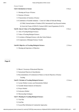 9/9/14 Rules and Regulations of B.Ed. Course 
Course Content 
Unit-I: Introduction to Science 8 Hours 
1.1 Meaning and Scope of Science 
1.2 Structure of Science 
1.3 Characteristics & Functions of Science 
1.4 Contributions of Scientific Institutions – Centre for Cellular & Molecular Biology 
(CCMB); National Institute of Nutrition (NIN); International Crops Research Institute 
for Semi-Arid Tropics (ICRISAT); National AIDS Control Organization (NACO) 
Unit-II: Aims & Values of Teaching Biological Sciences 8 Hours 
2.1 Aims of Teaching Biological Sciences 
2.2 Values of Teaching Biological Sciences 
2.3 Correlation of Biological Sciences with other School Subjects 
2.4 Competencies of Biological Sciences Teacher 
Unit-III: Objectives of Teaching Biological Sciences 12 Hours 
3.1 Meaning and Importance of Objectives 
Page 41 
3.2 Bloom’s Taxonomy of Educational Objectives 
3.3 Instructional Objectives & Specifications 
3.4 Recommendations of Commissions & Policies on Aims & Objectives of Science 
Teaching 
Unit-IV: Methods of Teaching Biological Sciences 15 Hours 
4.1 Lecture Method, Lecture-cum-Demonstration Method 
4.2 Scientific Method (Inductive & Deductive) 
4.3 Project Method 
4.4 Laboratory Method 
4.5 Microteaching Techniques 
Unit-V: Planning for Teaching Biological Sciences 11 Hours 
5.1 Year Plan 
5.2 Unit Plan 
5.3 Lesson Plan: Herbartian & Constructivist Approaches 
webcache.googleusercontent.com/search?q=cache:ZgTC5fZ7hQsJ:www.osmania.ac.in/Syllabus2013/B.Ed.%25202013%2520-%252014%2520OU.pdf+… 41/77 
 