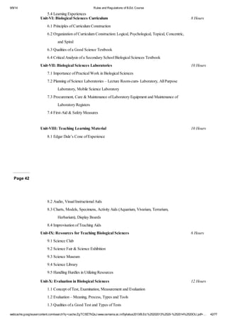 9/9/14 Rules and Regulations of B.Ed. Course 
5.4 Learning Experiences 
Unit-VI: Biological Sciences Curriculum 8 Hours 
6.1 Principles of Curriculum Construction 
6.2 Organization of Curriculum Construction: Logical, Psychological, Topical, Concentric, 
and Spiral 
6.3 Qualities of a Good Science Textbook 
6.4 Critical Analysis of a Secondary School Biological Sciences Textbook 
Unit-VII: Biological Sciences Laboratories 10 Hours 
7.1 Importance of Practical Work in Biological Sciences 
7.2 Planning of Science Laboratories – Lecture Room-cum- Laboratory, All Purpose 
Laboratory, Mobile Science Laboratory 
7.3 Procurement, Care & Maintenance of Laboratory Equipment and Maintenance of 
Laboratory Registers 
7.4 First-Aid & Safety Measures 
Unit-VIII: Teaching Learning Material 10 Hours 
8.1 Edgar Dale’s Cone of Experience 
Page 42 
8.2 Audio, Visual Instructional Aids 
8.3 Charts, Models, Specimens, Activity Aids (Aquarium, Vivarium, Terrarium, 
Herbarium), Display Boards 
8.4 Improvisation of Teaching Aids 
Unit-IX: Resources for Teaching Biological Sciences 6 Hours 
9.1 Science Club 
9.2 Science Fair & Science Exhibition 
9.3 Science Museum 
9.4 Science Library 
9.5 Handling Hurdles in Utilizing Resources 
Unit-X: Evaluation in Biological Sciences 12 Hours 
1.1 Concept of Test, Examination, Measurement and Evaluation 
1.2 Evaluation – Meaning, Process, Types and Tools 
1.3 Qualities of a Good Test and Types of Tests 
webcache.googleusercontent.com/search?q=cache:ZgTC5fZ7hQsJ:www.osmania.ac.in/Syllabus2013/B.Ed.%25202013%2520-%252014%2520OU.pdf+… 42/77 
 