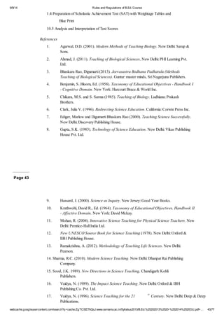 9/9/14 Rules and Regulations of B.Ed. Course 
1.4 Preparation of Scholastic Achievement Test (SAT) with Weightage Tables and 
Blue Print 
10.5 Analysis and Interpretation of Test Scores 
References 
1. Agarwal, D.D. (2001). Modern Methods of Teaching Biology. New Delhi: Sarup & 
Sons. 
2. Ahmad, J. (2011). Teaching of Biological Sciences. New Delhi: PHI Learning Pvt. 
Ltd. 
3. Bhaskara Rao, Digumarti (2013). Jeevasastra Bodhana Padhatulu (Methods 
Teaching of Biological Sciences). Guntur: master minds, Sri Nagarjuna Publishers. 
4. Benjamin, S. Bloom, Ed. (1958). Taxonomy of Educational Objectives - Handbook I 
- Cognitive Domain. New York: Harcourt Brace & World Inc. 
5. Chikara, M.S. and S. Sarma (1985). Teaching of Biology. Ludhiana: Prakash 
Brothers. 
6. Clark, Julia V. (1996). Redirecting Science Education. California: Corwin Press Inc. 
7. Ediger, Marlow and Digumarti Bhaskara Rao (2000). Teaching Science Successfully. 
New Delhi: Discovery Publishing House. 
8. Gupta, S.K. (1983). Technology of Science Education. New Delhi: Vikas Publishing 
House Pvt. Ltd. 
Page 43 
9. Hassard, J. (2000). Science as Inquiry. New Jersey: Good Year Books. 
10. Krathwohl, David R., Ed. (1964). Taxonomy of Educational Objectives, Handbook II 
- Affective Domain. New York: David Mckay. 
11. Mohan, R. (2004). Innovative Science Teaching for Physical Science Teachers. New 
Delhi: Prentice-Hall India Ltd. 
12. New UNESCO Source Book for Science Teaching (1978). New Delhi: Oxford & 
IBH Publishing House. 
13. Ramakrishna, A. (2012). Methodology of Teaching Life Sciences. New Delhi: 
Pearson. 
14. Sharma, R.C. (2010). Modern Science Teaching. New Delhi: Dhanpat Rai Publishing 
Company. 
15. Sood, J.K. 1989). New Directions in Science Teaching. Chandigarh: Kohli 
Publishers. 
16. Vaidya, N. (1989). The Impact Science Teaching. New Delhi: Oxford & IBH 
Publishing Co. Pvt. Ltd. 
17. Vaidya, N. (1996). Science Teaching for the 21 st Century. New Delhi: Deep & Deep 
Publications. 
webcache.googleusercontent.com/search?q=cache:ZgTC5fZ7hQsJ:www.osmania.ac.in/Syllabus2013/B.Ed.%25202013%2520-%252014%2520OU.pdf+… 43/77 
 