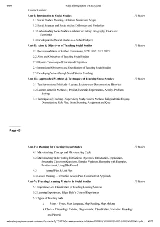 9/9/14 Rules and Regulations of B.Ed. Course 
Course Content 
Unit-I: Introduction to Social Studies 10 Hours 
1.1 Social Studies: Meaning, Definition, Nature and Scope 
1.2 Social Sciences and Social studies: Differences and Similarities 
1.3 Understanding Social Studies in relation to History, Geography, Civics and 
Economics 
1.4 Development of Social Studies as a School Subject 
Unit-II: Aims & Objectives of Teaching Social Studies 10 Hours 
2.1 Recommendations of Kothari Commission, NPE 1986, NCF 2005 
2.2 Aims and Objectives of Teaching Social Studies 
2.3 Bloom’s Taxonomy of Educational Objectives 
2.4 Instructional Objectives and Specification of Teaching Social Studies 
2.5 Developing Values through Social Studies Teaching 
Unit-III: Approaches/Methods & Techniques of Teaching Social Studies 10 Hours 
3.1 Teacher-centered Methods - Lecture, Lecture-cum-Demonstration, Historical 
3.2 Learner-centered Methods - Project, Heuristic, Experimental, Activity, Problem 
Solving 
3.3 Techniques of Teaching - Supervisory Study, Source Method, Jurisprudential Enquiry, 
Dramatization, Role Play, Brain-Storming, Assignment and Quiz 
Page 45 
Unit-IV: Planning for Teaching Social Studies 10 Hours 
4.1 Microteaching: Concept and Microteaching Cycle 
4.2 Microteaching Skills: Writing Instructional objectives, Introduction, Explanation, 
Structuring Classroom Questions, Stimulus Variation, Illustrating with Examples, 
Reinforcement, Using Blackboard 
4.3 Annual Plan & Unit Plan 
4.4 Lesson Planning – Herbartian Lesson Plan, Constructivist Approach 
Unit-V: Teaching Learning Material in Social Studies 10 Hours 
5.1 Importance and Classification of Teaching Learning Material 
5.2 Learning Experiences, Edgar Dale’s Cone of Experiences 
5.3 Types of Teaching Aids 
i. Maps - Types, Map Language, Map Reading, Map Making 
ii. Charts - Chronology, Tabular, Diagrammatic, Classification, Narrative, Genology 
and Pictorial 
webcache.googleusercontent.com/search?q=cache:ZgTC5fZ7hQsJ:www.osmania.ac.in/Syllabus2013/B.Ed.%25202013%2520-%252014%2520OU.pdf+… 45/77 
 