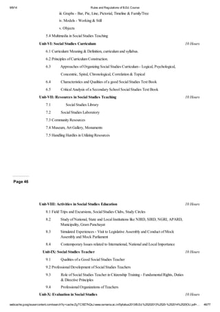 9/9/14 Rules and Regulations of B.Ed. Course 
iii. Graphs - Bar, Pie, Line, Pictorial, Timeline & Family/Tree 
iv. Models - Working & Still 
v. Objects 
5.4 Multimedia in Social Studies Teaching 
Unit-VI: Social Studies Curriculum 10 Hours 
6.1 Curriculum: Meaning & Definition, curriculum and syllabus. 
6.2 Principles of Curriculum Construction. 
6.3 Approaches of Organizing Social Studies Curriculum - Logical, Psychological, 
Concentric, Spiral, Chronological, Correlation & Topical 
6.4 Characteristics and Qualities of a good Social Studies Text Book 
6.5 Critical Analysis of a Secondary School Social Studies Text Book 
Unit-VII: Resources in Social Studies Teaching 10 Hours 
7.1 Social Studies Library 
7.2 Social Studies Laboratory 
7.3 Community Resources 
7.4 Museum, Art Gallery, Monuments 
7.5 Handling Hurdles in Utilizing Resources 
Page 46 
Unit-VIII: Activities in Social Studies Education 10 Hours 
8.1 Field Trips and Excursions, Social Studies Clubs, Study Circles 
8.2 Study of National, State and Local Institutions like NIRD, SIRD, NGRI, APARD, 
Municipality, Gram Panchayat 
8.3 Simulated Experiences - Visit to Legislative Assembly and Conduct of Mock 
Assembly and Mock Parliament 
8.4 Contemporary Issues related to International, National and Local Importance 
Unit-IX: Social Studies Teacher 10 Hours 
9.1 Qualities of a Good Social Studies Teacher 
9.2 Professional Development of Social Studies Teachers 
9.3 Role of Social Studies Teacher in Citizenship Training - Fundamental Rights, Duties 
& Directive Principles 
9.4 Professional Organizations of Teachers 
Unit-X: Evaluation in Social Studies 10 Hours 
webcache.googleusercontent.com/search?q=cache:ZgTC5fZ7hQsJ:www.osmania.ac.in/Syllabus2013/B.Ed.%25202013%2520-%252014%2520OU.pdf+… 46/77 
 