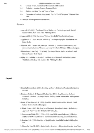 9/9/14 Rules and Regulations of B.Ed. Course 
10.1 Concept of Test, Examination, Measurement and Evaluation 
10.2 Evaluation - Meaning, Process, Types and Tools 
10.3 Qualities of a Good Test and Types of Tests 
10.4 Preparation of Scholastic Achievement Test (SAT) with Weightage Tables and Blue 
Print 
10.5 Analysis and Interpretation of Test Scores 
References 
1. Agarwal, J.C. (1993). Teaching of Social Studies – A Practical Approach, Second 
Revised Edition. New Delhi: Vikas Publishing House. 
2. Aggarwal, J.C. (1983). Teaching of History. New Delhi: Vikas Publishing House. 
3. Aggarwal, D.D. (2008). Modern Methods of Teaching Geography. New Delhi: Karan 
Paper Books. 
4. Benjamin, S.B., Thomas, H.J. & George, F.M. (1971). Handbook on Formative and 
Summative Evaluation of Student Learning. New York: McGraw-Hill Book Company. 
5. Bhattacharya, S, and Darji, D.R. (1966). Teaching of Social Studies in Indian School. 
Baroda: Acharya Book Depot. 
6. Bining, A.C. & Bining, D.H. (1952). Teaching Social Studies in Secondary Schools, 
Third Edition. Bombay: Tata McGraw-Hill Publishing Co. Ltd. 
Page 47 
7. Biranchi, Narayan Dash (2006). Teaching of History. Hyderabad: Neelkamal Publications 
Pvt. Ltd. 
8. Dayakara Reddy, V. & Digumarti Bhaskara Rao (2013). Sanghikasastra Bodhana 
Padhatulu (Methods Teaching of Social Studies). Guntur: master minds, Sri Nagarjuna 
Publishers. 
9. Edgar, B.W & Stanely, P.W (1958). Teaching Social Studies in High Schools, Fourth 
Edition. Boston: Health and Company. 
10. Edwin, Fenton (1967). The New Social Studies in Secondary Schools - An Inductive 
Approach. New York: Holt Binchart and Winston, Inc. 
11. Government of India (2012). INDIA-2012. New Delhi: Annual Reference, Publication 
and Research Division, Ministry of Information and Broadcasting, Government of India. 
12. Kochhar, S.K. (1998). Teaching of Social Studies. New Delhi: Sterling Publishers Pvt. 
Ltd. 
13. Martorella, Peter M. (1976). Social Studies Strategies – Theory into Practice. New York: 
webcache.googleusercontent.com/search?q=cache:ZgTC5fZ7hQsJ:www.osmania.ac.in/Syllabus2013/B.Ed.%25202013%2520-%252014%2520OU.pdf+… 47/77 
 