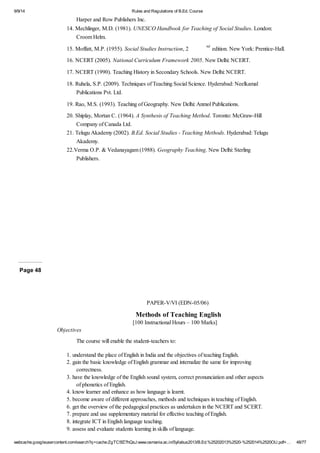 9/9/14 Rules and Regulations of B.Ed. Course 
Harper and Row Publishers Inc. 
14. Mechlinger, M.D. (1981). UNESCO Handbook for Teaching of Social Studies. London: 
Croom Helm. 
15. Moffatt, M.P. (1955). Social Studies Instruction, 2 nd edition. New York: Prentice-Hall. 
16. NCERT (2005). National Curriculum Framework 2005. New Delhi: NCERT. 
17. NCERT (1990). Teaching History in Secondary Schools. New Delhi: NCERT. 
18. Ruhela, S.P. (2009). Techniques of Teaching Social Science. Hyderabad: Neelkamal 
Publications Pvt. Ltd. 
19. Rao, M.S. (1993). Teaching of Geography. New Delhi: Anmol Publications. 
20. Shiplay, Mortan C. (1964). A Synthesis of Teaching Method. Toronto: McGraw-Hill 
Company of Canada Ltd. 
21. Telugu Akademy (2002). B.Ed. Social Studies - Teaching Methods. Hyderabad: Telugu 
Akademy. 
22.Verma O.P. & Vedanayagam (1988). Geography Teaching. New Delhi: Sterling 
Publishers. 
Page 48 
PAPER-V/VI (EDN-05/06) 
Methods of Teaching English 
[100 Instructional Hours – 100 Marks] 
Objectives 
The course will enable the student-teachers to: 
1. understand the place of English in India and the objectives of teaching English. 
2. gain the basic knowledge of English grammar and internalize the same for improving 
correctness. 
3. have the knowledge of the English sound system, correct pronunciation and other aspects 
of phonetics of English. 
4. know learner and enhance as how language is learnt. 
5. become aware of different approaches, methods and techniques in teaching of English. 
6. get the overview of the pedagogical practices as undertaken in the NCERT and SCERT. 
7. prepare and use supplementary material for effective teaching of English. 
8. integrate ICT in English language teaching. 
9. assess and evaluate students learning in skills of language. 
webcache.googleusercontent.com/search?q=cache:ZgTC5fZ7hQsJ:www.osmania.ac.in/Syllabus2013/B.Ed.%25202013%2520-%252014%2520OU.pdf+… 48/77 
 