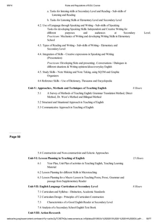 9/9/14 Rules and Regulations of B.Ed. Course 
a. Tasks for listening skills at Secondary Level and Reading - Sub-skills of 
Listening and Reading 
b. Tasks for Listening Skills at Elementary Level and Secondary Level 
4.2. Use of Language through Speaking and Writing - Sub-skills of Speaking 
Tasks for developing Speaking Skills: Independent and Creative Writing for 
different purposes and audiences at Secondary Level. 
Practicum: Mechanics of Writing and developing Writing Skills in Elementary 
School 
4.3. Types of Reading and Writing - Sub-skills of Writing - Elementary and 
Secondary Level 
4.4. Integration of Skills - Creative expressions in Speaking and Writing 
(Presentation) 
Practicum: Developing Skits and presenting; .Conversations / Dialogues in 
different situations & Writing opinions/ideas/everyday English 
4.5. Study Skills - Note Making and Note Taking, using SQ3M and Graphic 
Organizers 
4.6 Reference Skills - Use of Dictionary, Thesaurus and Encyclopedia 
Unit-V: Approaches, Methods and Techniques of Teaching English 8 Hours 
5.1 A Survey of Methods of Teaching English: Grammar Translation Method, Direct 
Method, Dr. West’s Method and Bilingual Method 
5.2 Structural and Situational Approach in Teaching of English 
5.3 Communicative Approach in Teaching of English 
Page 50 
5.4 Constructivist and Non-constructivist and Eclectic Approaches 
Unit-VI: Lesson Planning in Teaching of English 15 Hours 
6.1 Year Plan, Unit Plan of activities in Teaching English, Teaching Learning 
Material 
6.2 Lesson Planning for different Skills in Microteaching 
6.3 Lesson Planning for a Macro Lesson in Teaching Poem, Prose, Grammar and 
passage from Supplementary Reader 
Unit-VII: English Language Curriculum at Secondary Level 8 Hours 
7.1 Curriculum and Syllabus - Distinction, Academic Standards 
7.2 Curriculum Design - Principles of Curriculum Construction 
7.3 Characteristics of a Good English Reader at Secondary Level 
7.4 Analysis of a Secondary School English Text Book 
Unit-VIII: Action Research 
webcache.googleusercontent.com/search?q=cache:ZgTC5fZ7hQsJ:www.osmania.ac.in/Syllabus2013/B.Ed.%25202013%2520-%252014%2520OU.pdf+… 50/77 
 