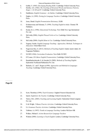 9/9/14 Rules and Regulations of B.Ed. Course 
6. Gerllet, F. (1983). Developing Reading Skills. Cambridge: Oxford University Press. 
7. Hornby, A.S. (1962). The Teaching of Structural Words and Sentence Patterns, 
Stages - I, II, III and IV. Cambridge: Oxford University Press. 
8. Huddleston. English Grammar - An Outline. Cambridge: Oxford University Press. 
9. Hughes, A. (1989). Testing for Language Teachers. Cambridge: Oxford University 
Press. 
10. Jones, Daniel. English Pronunciation Dictionary. ELBS 
11. Krishnaswamy and Sriraman, T. (1994). Teaching English in India. Chennai: TR 
Publishers. 
12. Kumar, K.L. (1996). Educational Technology. New Delhi: New Age International 
Pvt. Ltd. 
13. McCarthy (2006). English Phrasal Verbs in Use. Cambridge: Oxford University 
Press. 
14. McCarthy (2008). English Idiom in Use. Cambridge: Oxford University Press. 
15. Nagaraj, Geetha. English Language Teaching - Approaches, Methods, Techniques in 
Education. Orient Black Swan 
16. Nageswara Rao, S. (2013). Methods of Teaching English. Guntur: master minds, Sri 
Nagarjuna Publishers. 
17. NCERT (1984). Curriculum Evaluation. New Delhi: NCERT. 
18. O’Conner, J.D. Better English Pronunciation. Cambridge: Oxford University Press. 
19. Ramabhadracharyulu, G. & Sarojini, B. (2009). Methods of Teaching English. 
Hyderabad: Neelkamal Publications Pvt. Ltd. 
20. Richards, J.C. and T. Rogers ((1998). Approaches and Methods in Languages 
Teaching. Cambridge: Oxford University Press. 
Page 52 
21. Scott, Thornbury (1999). Teach Grammar. England: Pearson Education Ltd. 
22. Spratt. English for the Teacher. Cambridge: Oxford University Press. 
23. Tickoo, M.L. (2003). Teaching and Learning English. Hyderabad: Orient Longman 
Pvt. Ltd. 
24. Ur & Wright. 5 Minute Practice Activities. Cambridge: Oxford University Press. 
25. Ur. Grammar Practice Activities. Cambridge: Oxford University Press. 
26. Valdmen, A. (1987). Trends in Language Teaching. London: McGraw-Hill. 
27. Wallace, Michael J. Action Research for Language Teachers 
28. Watkins (2008). Learning to Teach English. London, Cambridge University Press. 
webcache.googleusercontent.com/search?q=cache:ZgTC5fZ7hQsJ:www.osmania.ac.in/Syllabus2013/B.Ed.%25202013%2520-%252014%2520OU.pdf+… 52/77 
 