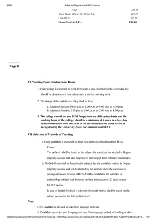 9/9/14 Rules and Regulations of B.Ed. Course 
Total 220 11 
Total Marks (Paper XI+ Paper XII) 440 22 
Total (B+C) 600 30 
Grand Total A+B+C = 1200 60 
Page 6 
VI. Working Hours / Instructional Hours 
1. Every college is expected to work for 6 hours a day. In other words, a working day 
should be of minimum 6 hours duration in a six-day working week. 
2. The timings of the institution / college shall be from 
a. Forenoon Session: 10.00 a.m. to 1.00 p.m. or 9.00 a.m. to 1.00 p.m. 
b. Afternoon Session: 2.00 p.m. to 5.00. p.m. or 2.00 p.m. to 4.00 p.m. 
3. The college should not run B.Ed. Programme on shift system basis and the 
working hours of the college should be a minimum of 6 hours in a day. Any 
deviation from this rule may lead to the dis-affiliation and cancellation of 
recognition by the University, State Government and NCTE 
VII. Selection of Methods of Teaching 
i. Every candidate is expected to select two methods of teaching under B.Ed. 
Course. 
The method-I shall be based on the subject the candidate has studied in Degree 
(eligibility) course and also to appear in that subject in the entrance examination. 
ii. Method-II also shall be based on the subject that the candidate studied in Degree 
(eligibility) course and will be allotted by the institute where the candidate is 
seeking admission. In case of BCA & BBA candidates, the selection of 
methodology subject shall be based on their Intermediate (+2) study as per 
Ed.CET norms. 
In case of English Method-I, selection of second method shall be based on the 
subject pursued at the Intermediate level. 
Note: 
i. No candidate is allowed to select two language methods. 
ii. Candidate may select one Language and one Non-language method of teaching or she / 
webcache.googleusercontent.com/search?q=cache:ZgTC5fZ7hQsJ:www.osmania.ac.in/Syllabus2013/B.Ed.%25202013%2520-%252014%2520OU.pdf+&… 6/77 
 