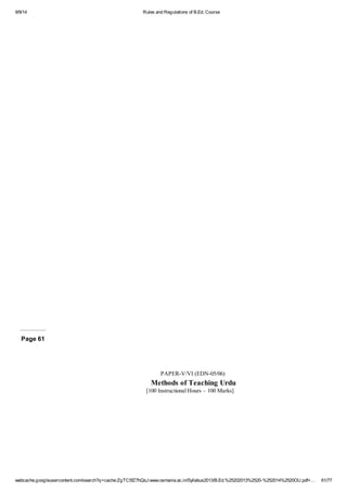 9/9/14 Rules and Regulations of B.Ed. Course 
Page 61 
PAPER-V/VI (EDN-05/06) 
Methods of Teaching Urdu 
[100 Instructional Hours – 100 Marks] 
webcache.googleusercontent.com/search?q=cache:ZgTC5fZ7hQsJ:www.osmania.ac.in/Syllabus2013/B.Ed.%25202013%2520-%252014%2520OU.pdf+… 61/77 
 