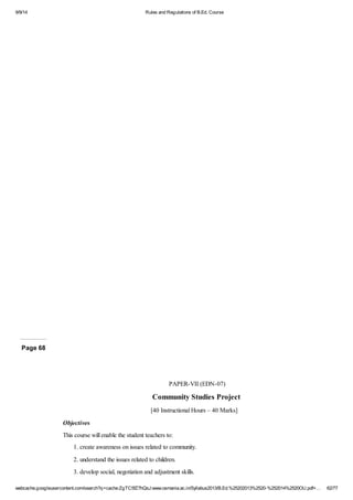 9/9/14 Rules and Regulations of B.Ed. Course 
PPPPPPPaaaaaaagggggggeeeeeee 66666662345678 
PAPER-VII (EDN-07) 
Community Studies Project 
[40 Instructional Hours – 40 Marks] 
Objectives 
This course will enable the student teachers to: 
1. create awareness on issues related to community. 
2. understand the issues related to children. 
3. develop social, negotiation and adjustment skills. 
webcache.googleusercontent.com/search?q=cache:ZgTC5fZ7hQsJ:www.osmania.ac.in/Syllabus2013/B.Ed.%25202013%2520-%252014%2520OU.pdf+… 62/77 
 