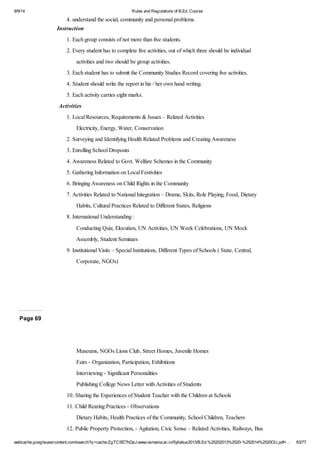 9/9/14 Rules and Regulations of B.Ed. Course 
4. understand the social, community and personal problems. 
Instruction 
1. Each group consists of not more than five students. 
2. Every student has to complete five activities, out of which three should be individual 
activities and two should be group activities. 
3. Each student has to submit the Community Studies Record covering five activities. 
4. Student should write the report in his / her own hand writing. 
5. Each activity carries eight marks. 
Activities 
1. Local Resources, Requirements & Issues – Related Activities 
Electricity, Energy, Water, Conservation 
2. Surveying and Identifying Health Related Problems and Creating Awareness 
3. Enrolling School Dropouts 
4. Awareness Related to Govt. Welfare Schemes in the Community 
5. Gathering Information on Local Festivities 
6. Bringing Awareness on Child Rights in the Community 
7. Activities Related to National Integration – Drama, Skits, Role Playing, Food, Dietary 
Habits, Cultural Practices Related to Different States, Religions 
8. International Understanding : 
Conducting Quiz, Elocution, UN Activities, UN Week Celebrations, UN Mock 
Assembly, Student Seminars 
9. Institutional Visits – Special Institutions, Different Types of Schools ( State, Central, 
Corporate, NGOs) 
Page 69 
Museums, NGOs Lions Club, Street Homes, Juvenile Homes 
Fairs - Organization, Participation, Exhibitions 
Interviewing - Significant Personalities 
Publishing College News Letter with Activities of Students 
10. Sharing the Experiences of Student Teacher with the Children at Schools 
11. Child Rearing Practices - Observations 
Dietary Habits, Health Practices of the Community, School Children, Teachers 
12. Public Property Protection, - Agitation, Civic Sense – Related Activities, Railways, Bus 
webcache.googleusercontent.com/search?q=cache:ZgTC5fZ7hQsJ:www.osmania.ac.in/Syllabus2013/B.Ed.%25202013%2520-%252014%2520OU.pdf+… 63/77 
 