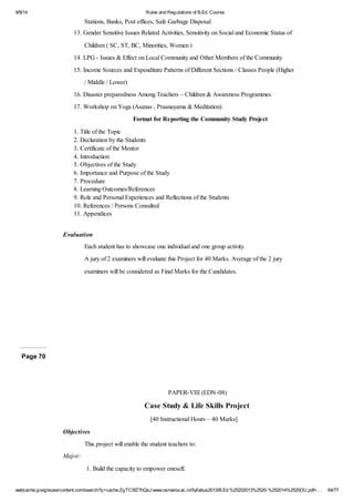9/9/14 Rules and Regulations of B.Ed. Course 
Stations, Banks, Post offices, Safe Garbage Disposal 
13. Gender Sensitive Issues Related Activities, Sensitivity on Social and Economic Status of 
Children ( SC, ST, BC, Minorities, Women ) 
14. LPG - Issues & Effect on Local Community and Other Members of the Community 
15. Income Sources and Expenditure Patterns of Different Sections / Classes People (Higher 
/ Middle / Lower) 
16. Disaster preparedness Among Teachers – Children & Awareness Programmes 
17. Workshop on Yoga (Asanas , Praanayama & Meditation) 
Format for Reporting the Community Study Project 
1. Title of the Topic 
2. Declaration by the Students 
3. Certificate of the Mentor 
4. Introduction 
5. Objectives of the Study 
6. Importance and Purpose of the Study 
7. Procedure 
8. Learning Outcomes/References 
9. Role and Personal Experiences and Reflections of the Students 
10. References / Persons Consulted 
11. Appendices 
Evaluation 
Each student has to showcase one individual and one group activity. 
A jury of 2 examiners will evaluate this Project for 40 Marks. Average of the 2 jury 
examiners will be considered as Final Marks for the Candidates. 
Page 70 
PAPER-VIII (EDN-08) 
Case Study & Life Skills Project 
[40 Instructional Hours – 40 Marks] 
Objectives 
This project will enable the student teachers to: 
Major: 
1. Build the capacity to empower oneself. 
webcache.googleusercontent.com/search?q=cache:ZgTC5fZ7hQsJ:www.osmania.ac.in/Syllabus2013/B.Ed.%25202013%2520-%252014%2520OU.pdf+… 64/77 
 