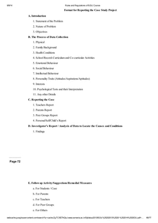 9/9/14 Rules and Regulations of B.Ed. Course 
Format for Reporting the Case Study Project 
A. Introduction 
1. Statement of the Problem 
2. Nature of Problem 
3. Objectives 
B. The Process of Data Collection 
1. Physical 
2. Family Background 
3. Health Conditions 
4. School Record-Curriculum and Co-curricular Activities 
5. Emotional Behaviour 
6. Social Behaviour 
7. Intellectual Behaviour 
8. Personality Traits (Attitudes/Aspirations/Aptitudes) 
9. Interests 
10. Psychological Tests and their Interpretation 
11. Any other Details 
C. Reporting the Case 
1. Teachers Report 
2. Parents Report 
3. Peer Groups Report 
4. Personal/Self/Child’s Report 
D. Investigator’s Report / Analysis of Data to Locate the Causes and Conditions 
1. Findings 
Page 72 
E. Follow up Activity/Suggestions/Remedial Measures 
a. For Students / Case 
b. For Parents 
c. For Teachers 
d. For Peer Groups 
e. For Others 
webcache.googleusercontent.com/search?q=cache:ZgTC5fZ7hQsJ:www.osmania.ac.in/Syllabus2013/B.Ed.%25202013%2520-%252014%2520OU.pdf+… 66/77 
 