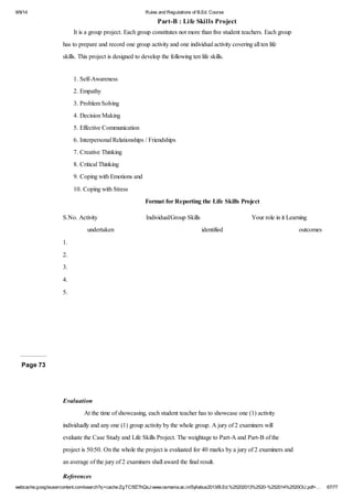 9/9/14 Rules and Regulations of B.Ed. Course 
Part-B : Life Skills Project 
It is a group project. Each group constitutes not more than five student teachers. Each group 
has to prepare and record one group activity and one individual activity covering all ten life 
skills. This project is designed to develop the following ten life skills. 
1. Self-Awareness 
2. Empathy 
3. Problem Solving 
4. Decision Making 
5. Effective Communication 
6. Interpersonal Relationships / Friendships 
7. Creative Thinking 
8. Critical Thinking 
9. Coping with Emotions and 
10. Coping with Stress 
Format for Reporting the Life Skills Project 
S.No. Activity 
undertaken 
Individual/Group Skills 
identified 
Your role in it Learning 
outcomes 
1. 
2. 
3. 
4. 
5. 
Page 73 
Evaluation 
At the time of showcasing, each student teacher has to showcase one (1) activity 
individually and any one (1) group activity by the whole group. A jury of 2 examiners will 
evaluate the Case Study and Life Skills Project. The weightage to Part-A and Part-B of the 
project is 50:50. On the whole the project is evaluated for 40 marks by a jury of 2 examiners and 
an average of the jury of 2 examiners shall award the final result. 
References 
webcache.googleusercontent.com/search?q=cache:ZgTC5fZ7hQsJ:www.osmania.ac.in/Syllabus2013/B.Ed.%25202013%2520-%252014%2520OU.pdf+… 67/77 
 