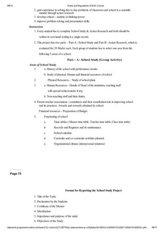 9/9/14 Rules and Regulations of B.Ed. Course 
2. gain experience in solving day to day problems of classroom and school in a scientific 
manner through action research. 
3. develop critical – analytic at thinking power. 
4. improve problem solving and presentation skills. 
Instruction 
1. Every student has to complete School Study & Action Research and both should be 
written in own hand writing in a single record. 
2. This project has two parts – Part-A : School Study and Part-B : Action Research, which is 
evaluated for 20 Marks each. Each group of students has to select one area from the 
following 5 areas of a school. 
Part – A : School Study (Group Activity) 
Areas of School Study 
1. a. History of the school with performance trends. 
b. Study of physical, Human and financial resources of school. 
2. Physical Resources – Study of school plant. 
3. a. Human Resources - Details of Head of the institution, teaching staff 
with special achievements if any. 
b. Non-teaching staff and their duties. 
4. Parent-teacher associations / committees and their contribution/role in improving school 
and its practices. Awards and rewards obtained by school. 
Financial resources - Preparation of Budget. 
5. Functioning of school 
a. Time-tables ( Master time table; Teacher time table; Class time table) 
b. Records and Registers and its maintenance 
c. School calendar 
d. Curricular and co-curricular activities planned 
e. Organizational climate (interpersonal relations) 
Page 75 
Format for Reporting the School Study Project 
1. Title of the Topic 
2. Declaration by the Students 
3. Certificate of the Mentor 
4. Introduction 
5. Importance and purpose of the study 
6. Objectives of the Study 
webcache.googleusercontent.com/search?q=cache:ZgTC5fZ7hQsJ:www.osmania.ac.in/Syllabus2013/B.Ed.%25202013%2520-%252014%2520OU.pdf+… 69/77 
 