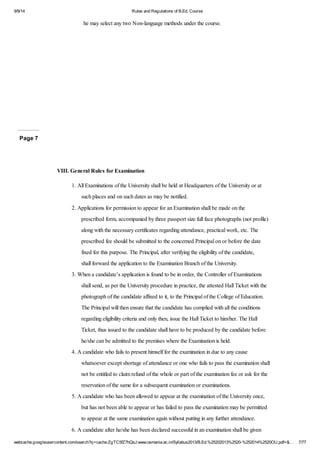 9/9/14 Rules and Regulations of B.Ed. Course 
he may select any two Non-language methods under the course. 
Page 7 
VIII. General Rules for Examination 
1. All Examinations of the University shall be held at Headquarters of the University or at 
such places and on such dates as may be notified. 
2. Applications for permission to appear for an Examination shall be made on the 
prescribed form, accompanied by three passport size full face photographs (not profile) 
along with the necessary certificates regarding attendance, practical work, etc. The 
prescribed fee should be submitted to the concerned Principal on or before the date 
fixed for this purpose. The Principal, after verifying the eligibility of the candidate, 
shall forward the application to the Examination Branch of the University. 
3. When a candidate’s application is found to be in order, the Controller of Examinations 
shall send, as per the University procedure in practice, the attested Hall Ticket with the 
photograph of the candidate affixed to it, to the Principal of the College of Education. 
The Principal will then ensure that the candidate has complied with all the conditions 
regarding eligibility criteria and only then, issue the Hall Ticket to him/her. The Hall 
Ticket, thus issued to the candidate shall have to be produced by the candidate before 
he/she can be admitted to the premises where the Examination is held. 
4. A candidate who fails to present himself for the examination in due to any cause 
whatsoever except shortage of attendance or one who fails to pass the examination shall 
not be entitled to claim refund of the whole or part of the examination fee or ask for the 
reservation of the same for a subsequent examination or examinations. 
5. A candidate who has been allowed to appear at the examination of the University once, 
but has not been able to appear or has failed to pass the examination may be permitted 
to appear at the same examination again without putting in any further attendance. 
6. A candidate after he/she has been declared successful in an examination shall be given 
webcache.googleusercontent.com/search?q=cache:ZgTC5fZ7hQsJ:www.osmania.ac.in/Syllabus2013/B.Ed.%25202013%2520-%252014%2520OU.pdf+&… 7/77 
 