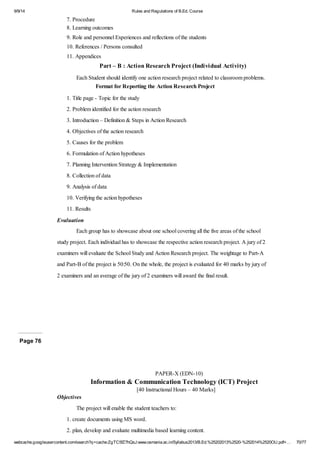 9/9/14 Rules and Regulations of B.Ed. Course 
7. Procedure 
8. Learning outcomes 
9. Role and personnel Experiences and reflections of the students 
10. References / Persons consulted 
11. Appendices 
Part – B : Action Research Project (Individual Activity) 
Each Student should identify one action research project related to classroom problems. 
Format for Reporting the Action Research Project 
1. Title page - Topic for the study 
2. Problem identified for the action research 
3. Introduction – Definition & Steps in Action Research 
4. Objectives of the action research 
5. Causes for the problem 
6. Formulation of Action hypotheses 
7. Planning Intervention Strategy & Implementation 
8. Collection of data 
9. Analysis of data 
10. Verifying the action hypotheses 
11. Results 
Evaluation 
Each group has to showcase about one school covering all the five areas of the school 
study project. Each individual has to showcase the respective action research project. A jury of 2 
examiners will evaluate the School Study and Action Research project. The weightage to Part-A 
and Part-B of the project is 50:50. On the whole, the project is evaluated for 40 marks by jury of 
2 examiners and an average of the jury of 2 examiners will award the final result. 
Page 76 
PAPER-X (EDN-10) 
Information & Communication Technology (ICT) Project 
[40 Instructional Hours – 40 Marks] 
Objectives 
The project will enable the student teachers to: 
1. create documents using MS word. 
2. plan, develop and evaluate multimedia based learning content. 
webcache.googleusercontent.com/search?q=cache:ZgTC5fZ7hQsJ:www.osmania.ac.in/Syllabus2013/B.Ed.%25202013%2520-%252014%2520OU.pdf+… 70/77 
 