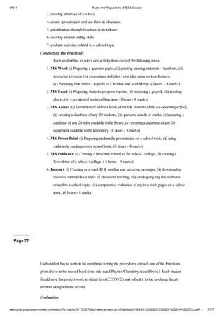 9/9/14 Rules and Regulations of B.Ed. Course 
3. develop database of a school. 
4. create spreadsheets and use them in education. 
5. publish ideas through brochure & newsletter. 
6. develop internet surfing skills. 
7. evaluate websites related to a school topic. 
Conducting the Practicals 
Each student has to select one activity from each of the following areas. 
1. MS Word: (i) Preparing a question paper, (ii) creating learning materials – handouts, (iii) 
preparing a resume (iv) preparing a unit plan / year plan using various features, 
(v) Preparing time tables / Agenda or Circulars and Mail Merge. (8hours – 8 marks) 
2. MS Excel: (i) Preparing students progress reports, (ii) preparing a payroll, (iii) creating 
charts, (iv) execution of statistical functions. (8hours - 8 marks) 
3. MS Access: (i) Tabulation of address book of staff & students of the co-operating school, 
(ii) creating a database of any 20 students, (iii) personal details or marks, (iv) creating a 
database of any 20 titles available in the library, (v) creating a database of any 20 
equipment available in the laboratory. (6 hours - 8 marks) 
4. MS Power Point: (i) Preparing multimedia presentation on a school topic, (ii) using 
multimedia packages on a school topic. (6 hours - 4 marks) 
5. MS Publisher: (i) Creating a Brochure related to the school / college, (ii) creating a 
Newsletter of a school / college. ( 6 hours - 4 marks) 
6. Internet: (i) Creating an e-mail ID & sending and receiving messages, (ii) downloading 
resource material for a topic of classroom teaching, (iii) cataloguing any five websites 
related to a school topic, (iv) comparative evaluation of any two web-pages on a school 
topic. (6 hours - 8 marks) 
Page 77 
Each student has to write in his own hand writing the procedures of each one of the Practicals 
given above in the record book (one side ruled Physics/Chemistry record book). Each student 
should save this project work in digital form (CD/DVD) and submit it to the in-charge faculty 
member along with the record. 
Evaluation 
webcache.googleusercontent.com/search?q=cache:ZgTC5fZ7hQsJ:www.osmania.ac.in/Syllabus2013/B.Ed.%25202013%2520-%252014%2520OU.pdf+… 71/77 
 