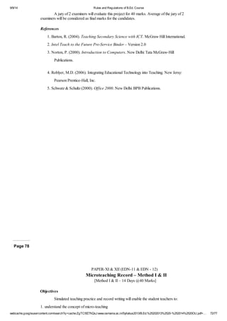 9/9/14 Rules and Regulations of B.Ed. Course 
A jury of 2 examiners will evaluate this project for 40 marks. Average of the jury of 2 
examiners will be considered as final marks for the candidates. 
References 
1. Barton, R. (2004). Teaching Secondary Science with ICT. McGraw Hill International. 
2. Intel Teach to the Future Pre-Service Binder – Version 2.0 
3. Norton, P. (2000). Introduction to Computers. New Delhi: Tata McGraw-Hill 
Publications. 
4. Roblyer, M.D. (2006). Integrating Educational Technology into Teaching. New Jersy: 
Pearson Prentice-Hall, Inc. 
5. Schwatz & Schultz (2000). Office 2000. New Delhi: BPB Publications. 
Page 78 
PAPER-XI & XII (EDN-11 & EDN - 12) 
Microteaching Record – Method I & II 
[Method I & II – 14 Days @40 Marks] 
Objectives 
Simulated teaching practice and record writing will enable the student teachers to: 
1. understand the concept of micro-teaching 
webcache.googleusercontent.com/search?q=cache:ZgTC5fZ7hQsJ:www.osmania.ac.in/Syllabus2013/B.Ed.%25202013%2520-%252014%2520OU.pdf+… 72/77 
 
