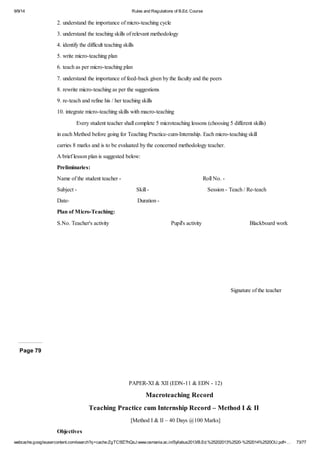 9/9/14 Rules and Regulations of B.Ed. Course 
2. understand the importance of micro-teaching cycle 
3. understand the teaching skills of relevant methodology 
4. identify the difficult teaching skills 
5. write micro-teaching plan 
6. teach as per micro-teaching plan 
7. understand the importance of feed-back given by the faculty and the peers 
8. rewrite micro-teaching as per the suggestions 
9. re-teach and refine his / her teaching skills 
10. integrate micro-teaching skills with macro-teaching 
Every student teacher shall complete 5 microteaching lessons (choosing 5 different skills) 
in each Method before going for Teaching Practice-cum-Internship. Each micro-teaching skill 
carries 8 marks and is to be evaluated by the concerned methodology teacher. 
A brief lesson plan is suggested below: 
Preliminaries: 
Name of the student teacher - Roll No. - 
Subject - Skill - Session - Teach / Re-teach 
Date- Duration - 
Plan of Micro-Teaching: 
S.No. Teacher's activity Pupil's activity Blackboard work 
Signature of the teacher 
Page 79 
PAPER-XI & XII (EDN-11 & EDN - 12) 
Macroteaching Record 
Teaching Practice cum Internship Record – Method I & II 
[Method I & II – 40 Days @100 Marks] 
Objectives 
webcache.googleusercontent.com/search?q=cache:ZgTC5fZ7hQsJ:www.osmania.ac.in/Syllabus2013/B.Ed.%25202013%2520-%252014%2520OU.pdf+… 73/77 
 