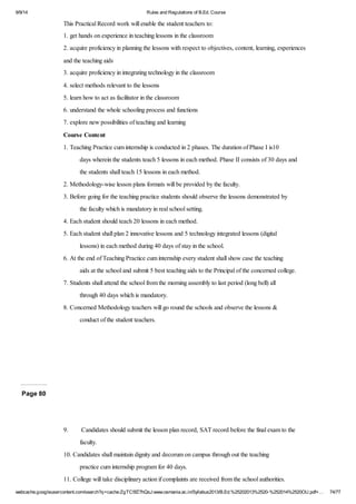 9/9/14 Rules and Regulations of B.Ed. Course 
This Practical Record work will enable the student teachers to: 
1. get hands on experience in teaching lessons in the classroom 
2. acquire proficiency in planning the lessons with respect to objectives, content, learning, experiences 
and the teaching aids 
3. acquire proficiency in integrating technology in the classroom 
4. select methods relevant to the lessons 
5. learn how to act as facilitator in the classroom 
6. understand the whole schooling process and functions 
7. explore new possibilities of teaching and learning 
Course Content 
1. Teaching Practice cum internship is conducted in 2 phases. The duration of Phase I is10 
days wherein the students teach 5 lessons in each method. Phase II consists of 30 days and 
the students shall teach 15 lessons in each method. 
2. Methodology-wise lesson plans formats will be provided by the faculty. 
3. Before going for the teaching practice students should observe the lessons demonstrated by 
the faculty which is mandatory in real school setting. 
4. Each student should teach 20 lessons in each method. 
5. Each student shall plan 2 innovative lessons and 5 technology integrated lessons (digital 
lessons) in each method during 40 days of stay in the school. 
6. At the end of Teaching Practice cum internship every student shall show case the teaching 
aids at the school and submit 5 best teaching aids to the Principal of the concerned college. 
7. Students shall attend the school from the morning assembly to last period (long bell) all 
through 40 days which is mandatory. 
8. Concerned Methodology teachers will go round the schools and observe the lessons & 
conduct of the student teachers. 
Page 80 
9. Candidates should submit the lesson plan record, SAT record before the final exam to the 
faculty. 
10. Candidates shall maintain dignity and decorum on campus through out the teaching 
practice cum internship program for 40 days. 
11. College will take disciplinary action if complaints are received from the school authorities. 
webcache.googleusercontent.com/search?q=cache:ZgTC5fZ7hQsJ:www.osmania.ac.in/Syllabus2013/B.Ed.%25202013%2520-%252014%2520OU.pdf+… 74/77 
 