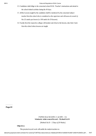 9/9/14 Rules and Regulations of B.Ed. Course 
12. Candidates shall oblige to the concerned school H.M. /Teacher’s instructions and attend to 
the school related activities during the 40 days. 
13. All the Lessons taught by the candidates shall be monitored by the concerned subject 
teacher from the school who is considered as the supervisor and will assess & award @ 
five (5) marks per lesson (i.e.100 marks for 20 lessons). 
14. Faculty from the respective colleges will monitor and observe the lessons, take feed- back 
from the school where lessons are taught. 
Page 81 
PAPER-XI & XII (EDN-11 & EDN - 12) 
Scholastic Achievement Record – Method I & II 
[Method I & II – 2 Days @20 Marks] 
Objectives 
This practical record work will enable the student teachers to: 
webcache.googleusercontent.com/search?q=cache:ZgTC5fZ7hQsJ:www.osmania.ac.in/Syllabus2013/B.Ed.%25202013%2520-%252014%2520OU.pdf+… 75/77 
 