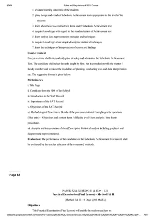 9/9/14 Rules and Regulations of B.Ed. Course 
1. evaluate learning outcomes of the students 
2. plan, design and conduct Scholastic Achievement tests appropriate to the level of the 
students 
3. learn about how to construct test items under Scholastic Achievement test 
4. acquire knowledge with regard to the standardization of Achievement test 
5. learn various data representation strategies and techniques 
6. acquire knowledge about simple descriptive statistical techniques 
7. learn the techniques of interpretation of scores and findings 
Course Content 
Every candidate shall independently plan, develop and administer the Scholastic Achievement 
Test. The candidate shall select the units taught by him / her in consultation with the mentor / 
faculty member and workout the modalities of planning, conducting tests and data interpretation 
etc. The suggestive format is given below: 
Preliminaries 
i. Title Page 
ii. Certificate from the HM of the School 
iii. Introduction to the SAT Record 
iv. Importance of the SAT Record 
v. Objectives of the SAT Record 
vi. Methodological Procedures: Details of the processes initiated / weightages for questions 
(Blue print) – Objectives and content items / difficulty level / Item analysis / time frame 
procedures 
vii. Analysis and interpretation of data (Descriptive Statistical analysis including graphical and 
diagrammatic representations). 
Evaluation: The performance of the candidates in the Scholastic Achievement Test record shall 
be evaluated by the teacher educator of the concerned methods. 
Page 82 
PAPER-XI & XII (EDN-11 & EDN - 12) 
Practical Examination (Final Lesson) – Method I & II 
[Method I & II – 8 Days @60 Marks] 
Objectives 
This Practical Examination (Final Lesson) will enable the student teachers to: 
webcache.googleusercontent.com/search?q=cache:ZgTC5fZ7hQsJ:www.osmania.ac.in/Syllabus2013/B.Ed.%25202013%2520-%252014%2520OU.pdf+… 76/77 
 
