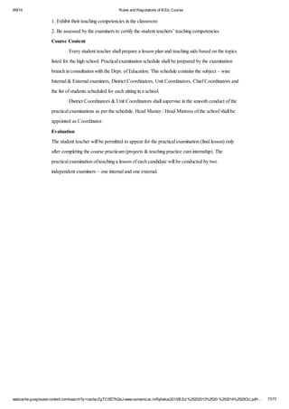 9/9/14 Rules and Regulations of B.Ed. Course 
1. Exhibit their teaching competencies in the classroom 
2. Be assessed by the examiners to certify the student teachers’ teaching competencies 
Course Content 
Every student teacher shall prepare a lesson plan and teaching aids based on the topics 
listed for the high school. Practical examination schedule shall be prepared by the examination 
branch in consultation with the Dept. of Education. This schedule contains the subject – wise 
Internal & External examiners, District Coordinators, Unit Coordinators, Chief Coordinators and 
the list of students scheduled for each sitting in a school. 
District Coordinators & Unit Coordinators shall supervise in the smooth conduct of the 
practical examinations as per the schedule. Head Master / Head Mistress of the school shall be 
appointed as Coordinator. 
Evaluation 
The student teacher will be permitted to appear for the practical examination (final lesson) only 
after completing the course practicum (projects & teaching practice cum internship). The 
practical examination of teaching a lesson of each candidate will be conducted by two 
independent examiners – one internal and one external. 
webcache.googleusercontent.com/search?q=cache:ZgTC5fZ7hQsJ:www.osmania.ac.in/Syllabus2013/B.Ed.%25202013%2520-%252014%2520OU.pdf+… 77/77 
