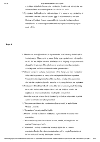 9/9/14 Rules and Regulations of B.Ed. Course 
a certificate setting forth the year of the examination, the subjects in which he/she was 
examined and the class/division/grade in which he/she was placed. 
7. No candidate shall be allowed to put in attendance for or appear at two examinations at 
one and the same time. This rule does not apply to the examination for part-time 
Diploma or Certificate Courses conducted by the University. In other words, no 
candidate shall be allowed to pursue more than one-degree course through regular 
mode in O.U. 
Page 8 
8. Students who have appeared once at any examination of the university need not put in 
fresh attendance if they want to re-appear for the same examination not with-standing 
the fact that new subjects may have been introduced or the group of subjects has been 
changed by the university. They will, however, have to appear at the examination 
according to the scheme of examination and the syllabus in force. 
9. Whenever a course or a scheme of examination in O.U changes, one more examination 
in the following year shall be conducted according to the old syllabus/regulations. 
Candidates not availing themselves of this one chance or failing at this examination 
shall take the examination thereafter according to the changed syllabus and regulations. 
10. Candidates will be allotted to B.Ed. course at the time of admission, strictly depending 
on the merit secured at the common entrance test and subject to the rules and 
regulations in force from time to time, including rules of reservation. 
11. Instruction in various subjects shall be provided by the College of Education as per the 
scheme of instruction and syllabi prescribed. 
12. The programme of instruction, examination and vacation shall be notified by the 
Osmania University. 
13. The medium of instruction shall be English. 
14. Osmania University examinations shall be held as prescribed in the scheme of the 
examination. 
15. The course of study shall consist of class lectures, tutorials, teaching practice and 
practical/Project record work. 
16. The Osmania University examination in the theory papers will be a written 
examination. Besides the written examination, there will be practical examinations in 
the two methods of teaching opted by the candidate. 
webcache.googleusercontent.com/search?q=cache:ZgTC5fZ7hQsJ:www.osmania.ac.in/Syllabus2013/B.Ed.%25202013%2520-%252014%2520OU.pdf+&… 8/77 
 