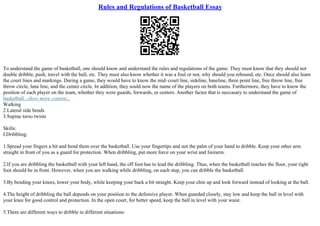 Rules and Regulations of Basketball Essay
To understand the game of basketball, one should know and understand the rules and regulations of the game. They must know that they should not
double dribble, push, travel with the ball, etc. They must also know whether it was a foul or not, why should you rebound, etc. Once should also learn
the court lines and markings. During a game, they would have to know the mid–court line, sideline, baseline, three point line, free throw line, free
throw circle, lane line, and the center circle. In addition, they sould now the name of the players on both teams. Furthermore, they have to know the
position of each player on the team, whether they were guards, forwards, or centers. Another factor that is neccasary to understand the game of
basketball...show more content...
Walking
2.Lateral side bends
3.Supine torso twists
Skills:
I.Dribbling:
1.Spread your fingers a bit and bend them over the basketball. Use your fingertips and not the palm of your hand to dribble. Keep your other arm
straight in front of you as a guard for protection. When dribbling, put more force on your wrist and forearm.
2.If you are dribbling the basketball with your left hand, the off foot has to lead the dribbling. Thus, when the basketball reaches the floor, your right
foot should be in front. However, when you are walking while dribbling, on each step, you can dribble the basketball.
3.By bending your knees, lower your body, while keeping your back a bit straight. Keep your chin up and look forward instead of looking at the ball.
4.The height of dribbling the ball depends on your position to the defensive player. When guarded closely, stay low and keep the ball in level with
your knee for good control and protection. In the open court, for better speed, keep the ball in level with your waist.
5.There are different ways to dribble in different situations:
 