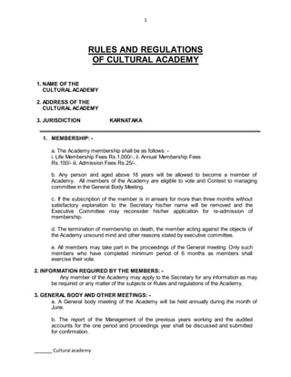 1
Cultural academy
RULES AND REGULATIONS
OF CULTURAL ACADEMY
1. NAME OF THE
CULTURAL ACADEMY
2. ADDRESS OF THE
CULTURAL ACADEMY
3. JURISDICTION KARNATAKA
1. MEMBERSHIP: -
a. The Academy membership shall be as follows: -
i. Life Membership Fees Rs.1,000/-, ii. Annual Membership Fees
Rs.100/- iii. Admission Fees Rs.25/-.
b. Any person and aged above 18 years will be allowed to become a member of
Academy. All members of the Academy are eligible to vote and Contest to managing
committee in the General Body Meeting.
c. If the subscription of the member is in arrears for more than three months without
satisfactory explanation to the Secretary his/her name will be removed and the
Executive Committee may reconsider his/her application for re-admission of
membership.
d. The termination of membership on death, the member acting against the objects of
the Academy unsound mind and other reasons stated by executive committee.
e. All members may take part in the proceedings of the General meeting. Only such
members who have completed minimum period of 6 months as members shall
exercise their vote.
2. INFORMATION REQUIRED BY THE MEMBERS: -
Any member of the Academy may apply to the Secretary for any information as may
be required or any matter of the subjects or Rules and regulations of the Academy.
3. GENERAL BODY AND OTHER MEETINGS: -
a. A General body meeting of the Academy will be held annually during the month of
June.
b. The report of the Management of the previous years working and the audited
accounts for the one period and proceedings year shall be discussed and submitted
for confirmation.
 