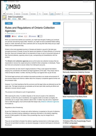 ZIMBIO STYLEBISTRO    LONNY                                                                                                          REGISTER | LOGIN




       PICTURES         VIDEOS       CELEBS       MOVIES        TV       MUSIC       LIFE      MORE
                                                                                                          
          Debt Consolidation
          Main    Articles   Polls   more    



        « PREV                                                                              NEXT »



     Rules and Regulations of Ontario Collection
     Agencies
     By James Caron on 2013-04-16 03:45:14

                                                                 ...

     When you would have started your business, you might have thought of selling your products
     and services and earning huge profits. However, you might not have considered before selling
     goods on credit, that there are many customers who do not pay their bills timely and you might
     need to hire a professional help.


     Ontario is the most populated province in Canada and stands in second in the total area                 FEATURED STORIES
     amongst provinces of Canada. As per the reports and statistics of Ontario Ministry of Consumer
     Services, there are increased rates of non-payments of dues on part of consumers because of
     their financial setbacks, opposing nature to pay, overspending and dissatisfaction with the
     product.


     The Ontario debt collection agencies serve as third party due collection bureaus that are
     responsible to recover the unpaid amounts on behalf of other companies or individuals. These
     are hired and contracted to recover dollars from delinquent accounts.  


     These authorities can also revert to legal procedures in filing a case against bad debtors
     keeping into consideration the federal and legal regulations of the state. They simply need to
     notify formally the debtor in written, that they are filing a suit against them as per the law.         Seriously Awesome Celebrity Homes

     The formal legal summons and compliant documents provides as an ample announcement of
     the imminent lawsuit and informs a debtor about the company’s complaints against him/her and
     the procession date.


     However, it is of vital importance that the summons and the legal notice are delivered as per the
     state’s law. The legal procedures are advisable as the last resort after exerting all efforts and
     attempts to recover amount unpaid.


     The process to be followed on part of organisations-


     After receiving the notice, if a debtor disputes on the amount unpaid or the collections
                                                                                                             Most Impressive Post-Baby Bods
     authority, to which the case is transferred, and suggests matter to be taken out legally, the
     authorities can no longer make collection calls to them. A debtor may also send a registered
     mail to notify that agency must communicate their lawyer only; Ontario collection agencies
     must abide so.


     Regulations about threatening


     As per the Collections Act, honesty and upfront behaviour is expected on the part of collectors.
     If they are convicted of giving misleading or deceiving information to the debtors regarding
     amount of debt payable or the dates of law proceedings they may be charged fine or
     imprisoned.


     They are not permitted to threaten the debtors regarding imprisonment or other legal actions.           10 Actors Who Are Surprisingly Fluent
     They are not permitted to profane, use abusive language or coercion techniques to reimburse             in Other Languages
     the amount.




Generated with www.html-to-pdf.net                                                                                                              Page 1 / 3
 