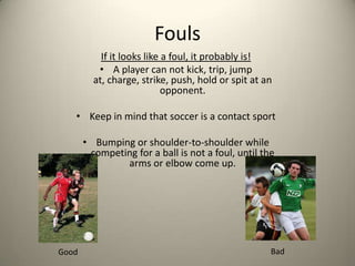 Fouls<br />If it looks like a foul, it probably is!<br />A player can not kick, trip, jump at, charge, strike, push, hold ...
