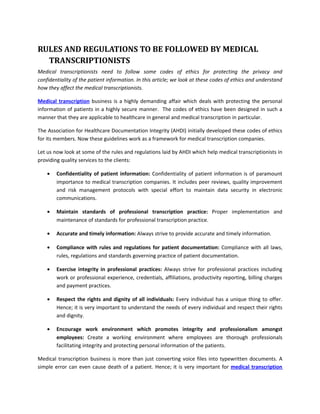 RULES AND REGULATIONS TO BE FOLLOWED BY MEDICAL
  TRANSCRIPTIONISTS
Medical transcriptionists need to follow some codes of ethics for protecting the privacy and
confidentiality of the patient information. In this article; we look at these codes of ethics and understand
how they affect the medical transcriptionists.

Medical transcription business is a highly demanding affair which deals with protecting the personal
information of patients in a highly secure manner. The codes of ethics have been designed in such a
manner that they are applicable to healthcare in general and medical transcription in particular.

The Association for Healthcare Documentation Integrity (AHDI) initially developed these codes of ethics
for its members. Now these guidelines work as a framework for medical transcription companies.

Let us now look at some of the rules and regulations laid by AHDI which help medical transcriptionists in
providing quality services to the clients:

    •   Confidentiality of patient information: Confidentiality of patient information is of paramount
        importance to medical transcription companies. It includes peer reviews, quality improvement
        and risk management protocols with special effort to maintain data security in electronic
        communications.

    •   Maintain standards of professional transcription practice: Proper implementation and
        maintenance of standards for professional transcription practice.

    •   Accurate and timely information: Always strive to provide accurate and timely information.

    •   Compliance with rules and regulations for patient documentation: Compliance with all laws,
        rules, regulations and standards governing practice of patient documentation.

    •   Exercise integrity in professional practices: Always strive for professional practices including
        work or professional experience, credentials, affiliations, productivity reporting, billing charges
        and payment practices.

    •   Respect the rights and dignity of all individuals: Every individual has a unique thing to offer.
        Hence; it is very important to understand the needs of every individual and respect their rights
        and dignity.

    •   Encourage work environment which promotes integrity and professionalism amongst
        employees: Create a working environment where employees are thorough professionals
        facilitating integrity and protecting personal information of the patients.

Medical transcription business is more than just converting voice files into typewritten documents. A
simple error can even cause death of a patient. Hence; it is very important for medical transcription
 