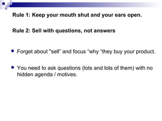Rule 1: Keep your mouth shut and your ears open.
 Forget about "sell” and focus “why “they buy your product.
 You need to ask questions (lots and lots of them) with no
hidden agenda / motives.
Rule 2: Sell with questions, not answers
Rule 2: Sell with questions, not answers
 