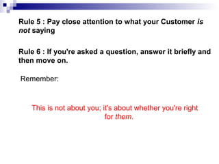 Rule 5 : Pay close attention to what your Customer is
not saying
Rule 6 : If you're asked a question, answer it briefly and
then move on.
Remember:
This is not about you; it's about whether you're right
for them.
 