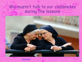 We mustn’t talk to our classmates during the lessons 