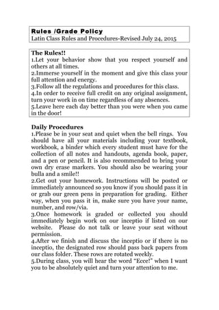 Rules /Grade Policy
Latin Class Rules and Procedures-Revised July 24, 2015
The Rules!!
1.Let your behavior show that you respect yourself and
others at all times.
2.Immerse yourself in the moment and give this class your
full attention and energy.
3.Follow all the regulations and procedures for this class.
4.In order to receive full credit on any original assignment,
turn your work in on time regardless of any absences.
5.Leave here each day better than you were when you came
in the door!
Daily Procedures
1.Please be in your seat and quiet when the bell rings. You
should have all your materials including your textbook,
workbook, a binder which every student must have for the
collection of all notes and handouts, agenda book, paper,
and a pen or pencil. It is also recommended to bring your
own dry erase markers. You should also be wearing your
bulla and a smile!!
2.Get out your homework. Instructions will be posted or
immediately announced so you know if you should pass it in
or grab our green pens in preparation for grading. Either
way, when you pass it in, make sure you have your name,
number, and row/via.
3.Once homework is graded or collected you should
immediately begin work on our inceptio if listed on our
website. Please do not talk or leave your seat without
permission.
4.After we finish and discuss the inceptio or if there is no
inceptio, the designated row should pass back papers from
our class folder. These rows are rotated weekly.
5.During class, you will hear the word “Ecce!” when I want
you to be absolutely quiet and turn your attention to me.
 