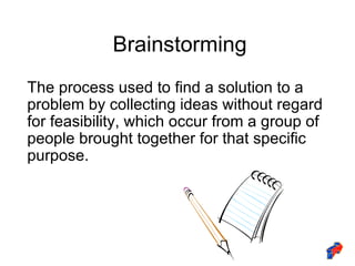 Brainstorming The process used to find a solution to a problem by collecting ideas without regard for feasibility, which occur from a group of people brought together for that specific purpose. 