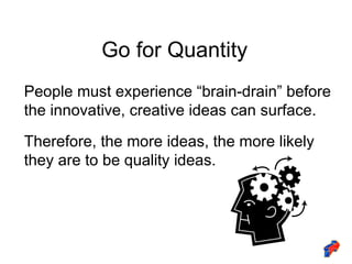 Go for Quantity People must experience “brain-drain” before the innovative, creative ideas can surface. Therefore, the more ideas, the more likely they are to be quality ideas. 