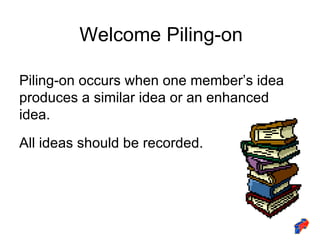 Welcome Piling-on Piling-on occurs when one member’s idea produces a similar idea or an enhanced idea. All ideas should be recorded. 
